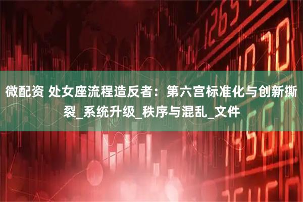 微配资 处女座流程造反者：第六宫标准化与创新撕裂_系统升级_秩序与混乱_文件