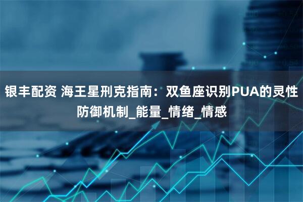 银丰配资 海王星刑克指南：双鱼座识别PUA的灵性防御机制_能量_情绪_情感