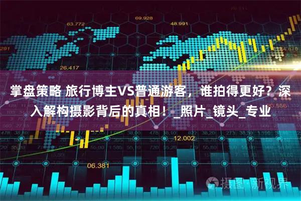 掌盘策略 旅行博主VS普通游客，谁拍得更好？深入解构摄影背后的真相！_照片_镜头_专业