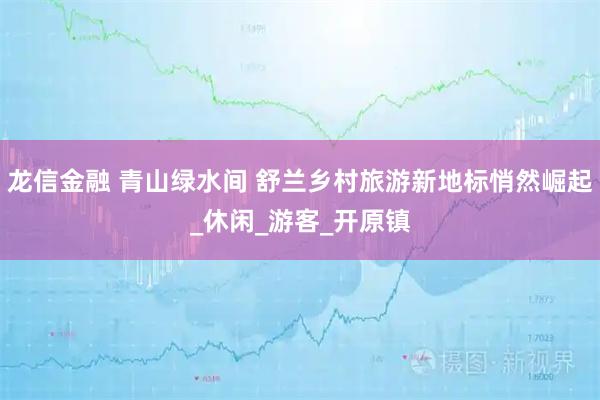 龙信金融 青山绿水间 舒兰乡村旅游新地标悄然崛起_休闲_游客_开原镇