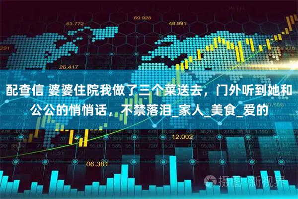 配查信 婆婆住院我做了三个菜送去，门外听到她和公公的悄悄话，不禁落泪_家人_美食_爱的