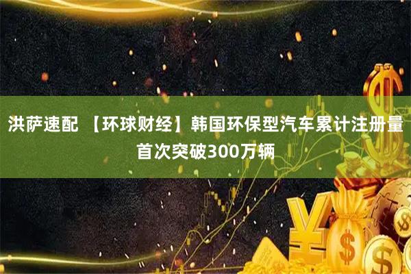 洪萨速配 【环球财经】韩国环保型汽车累计注册量首次突破300万辆