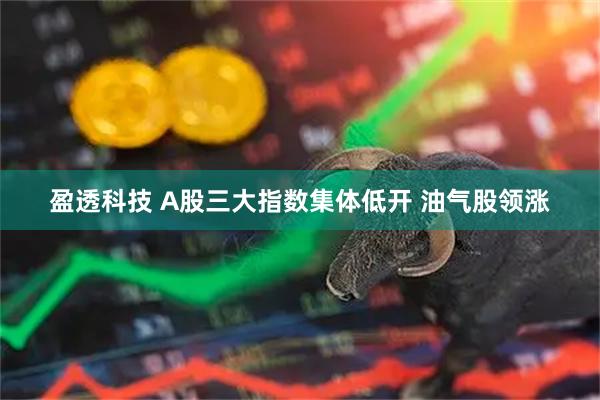 盈透科技 A股三大指数集体低开 油气股领涨