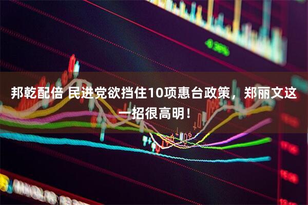 邦乾配倍 民进党欲挡住10项惠台政策，郑丽文这一招很高明！