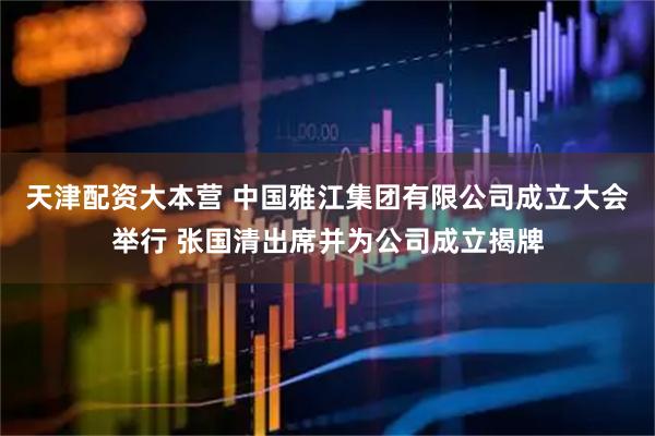 天津配资大本营 中国雅江集团有限公司成立大会举行 张国清出席并为公司成立揭牌