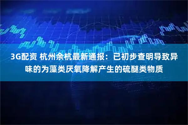 3G配资 杭州余杭最新通报：已初步查明导致异味的为藻类厌氧降解产生的硫醚类物质