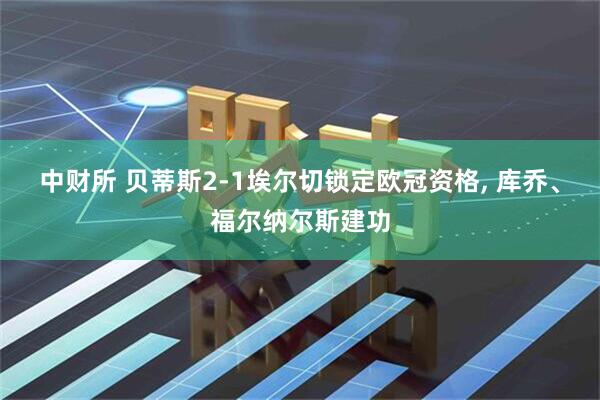 中财所 贝蒂斯2-1埃尔切锁定欧冠资格, 库乔、福尔纳尔斯建功