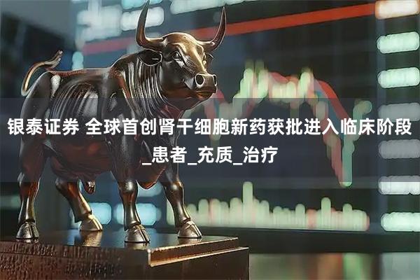 银泰证券 全球首创肾干细胞新药获批进入临床阶段_患者_充质_治疗