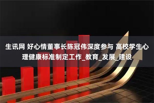 生讯网 好心情董事长陈冠伟深度参与 高校学生心理健康标准制定工作_教育_发展_建设