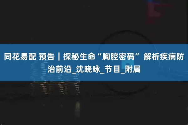 同花易配 预告｜探秘生命“胸腔密码” 解析疾病防治前沿_沈晓咏_节目_附属