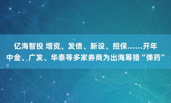 亿海智投 增资、发债、新设、担保......开年中金、广发、华泰等多家券商为出海筹措“弹药”