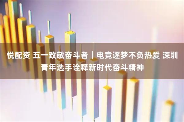 悦配资 五一致敬奋斗者｜电竞逐梦不负热爱 深圳青年选手诠释新时代奋斗精神