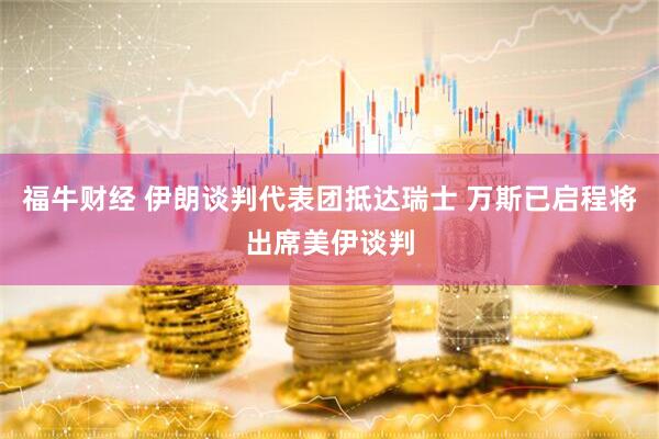 福牛财经 伊朗谈判代表团抵达瑞士 万斯已启程将出席美伊谈判