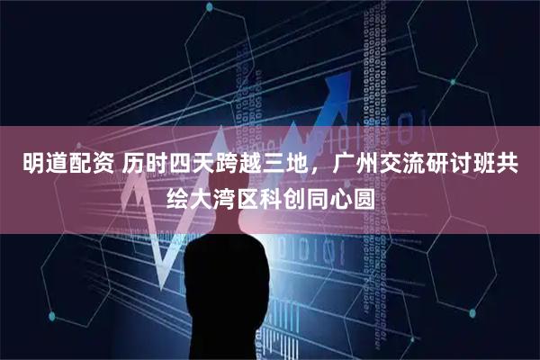 明道配资 历时四天跨越三地，广州交流研讨班共绘大湾区科创同心圆