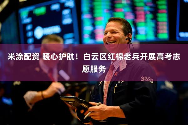 米涂配资 暖心护航！白云区红棉老兵开展高考志愿服务