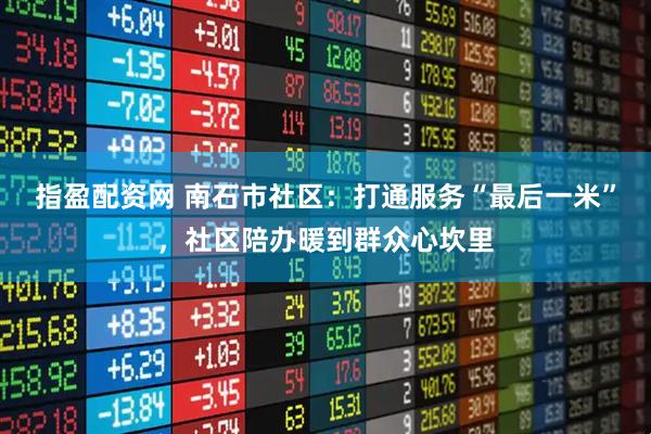 指盈配资网 南石市社区：打通服务“最后一米”，社区陪办暖到群众心坎里