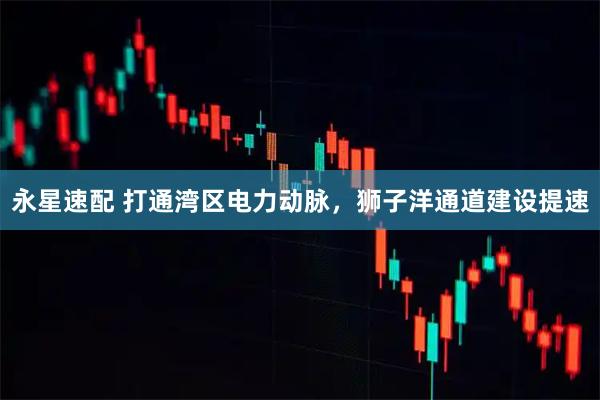 永星速配 打通湾区电力动脉，狮子洋通道建设提速