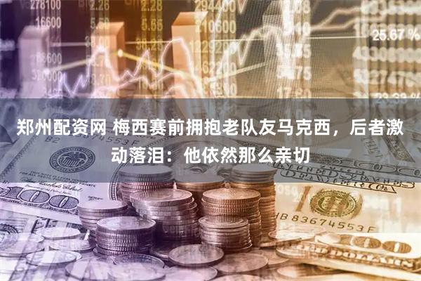 郑州配资网 梅西赛前拥抱老队友马克西，后者激动落泪：他依然那么亲切