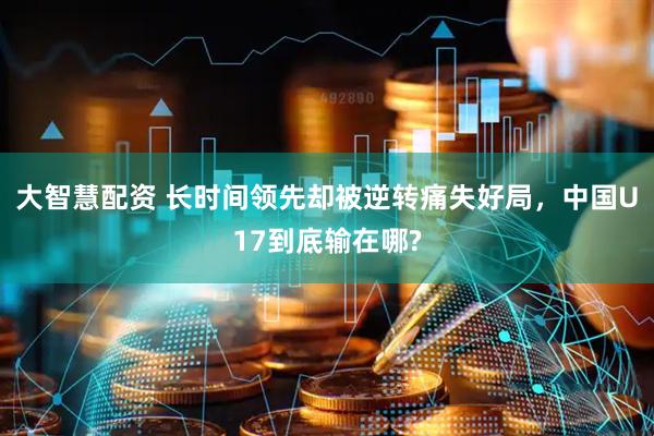 大智慧配资 长时间领先却被逆转痛失好局，中国U17到底输在哪?