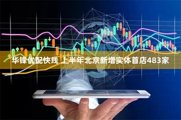 华锋优配快线 上半年北京新增实体首店483家