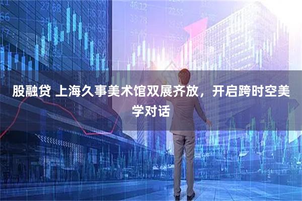股融贷 上海久事美术馆双展齐放，开启跨时空美学对话