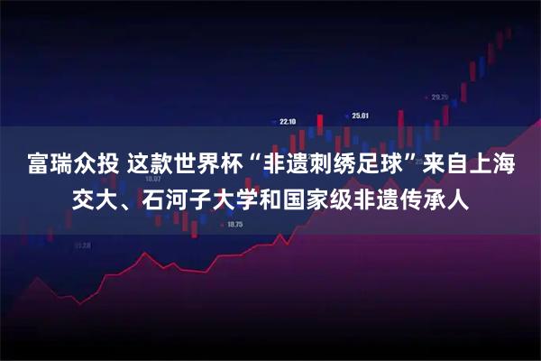 富瑞众投 这款世界杯“非遗刺绣足球”来自上海交大、石河子大学和国家级非遗传承人