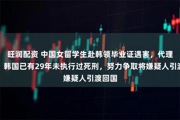 旺润配资 中国女留学生赴韩领毕业证遇害，代理律师：韩国已有29年未执行过死刑，努力争取将嫌疑人引渡回国